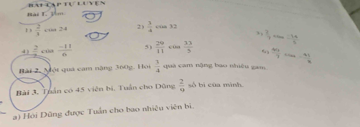 Bai lập tự Luyện 
Bài T. Tâm: 
2)  3/4 cua32 3 )  2/7 
1 )  2/3 cun24 cán  (-14)/5 
4)  2/3 ci)a (-11)/6  5)  29/11  của  33/5 
 40/7  cua - 41/8 
Bài 2. Một quả cam nặng 360g. Hói  3/4  quả cam nặng bao nhiêu gam. 
Bài 3. Tuần có 45 viên bi. Tuần cho Dũng  2/9  số bi của mình. 
a) Hỏi Dũng được Tuấn cho bao nhiêu viên bi.