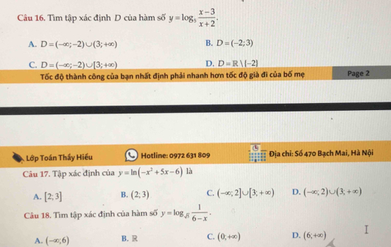 Tìm tập xác định D của hàm số y=log _5 (x-3)/x+2 .
B.
A. D=(-∈fty ;-2)∪ (3;+∈fty ) D=(-2;3)
D.
C. D=(-∈fty ;-2)∪ [3;+∈fty ) D=R|(-2)
Tốc độ thành công của bạn nhất định phải nhanh hơn tốc độ già đi của bố mẹ Page 2
Lớp Toán Thầy Hiếu Hotline: 0972 631 809 Địa chi: Số 470 Bạch Mai, Hà Nội
Câu 17. Tập xác định của y=ln (-x^2+5x-6) là
A. [2;3] B. (2;3) C. (-∈fty ;2]∪ [3;+∈fty ) D. (-∈fty ,2)∪ (3;+∈fty )
Câu 18. Tìm tập xác định của hàm số y=log _sqrt(5) 1/6-x .
A. (-∈fty ;6) B. R C. (0;+∈fty ) D. (6,+∈fty )