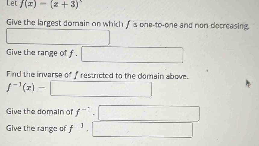 Let f(x)=(x+3)^2
Give the largest domain on which f is one-to-one and non-decreasing. 
Give the range of f. 
Find the inverse of f restricted to the domain above.
f^(-1)(x)=
Give the domain of f^(-1)
Give the range of f^(-1)