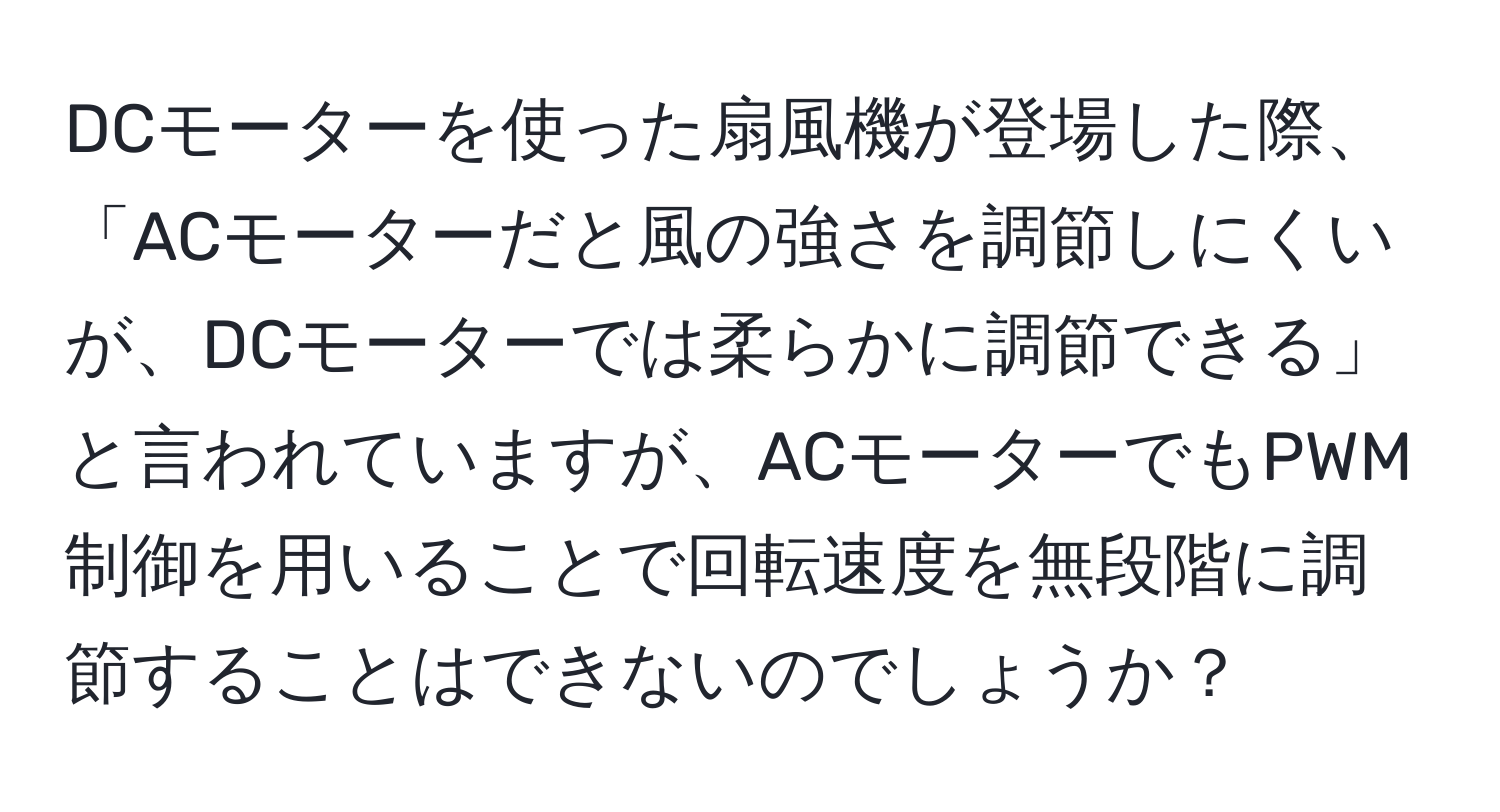 DCモーターを使った扇風機が登場した際、「ACモーターだと風の強さを調節しにくいが、DCモーターでは柔らかに調節できる」と言われていますが、ACモーターでもPWM制御を用いることで回転速度を無段階に調節することはできないのでしょうか？