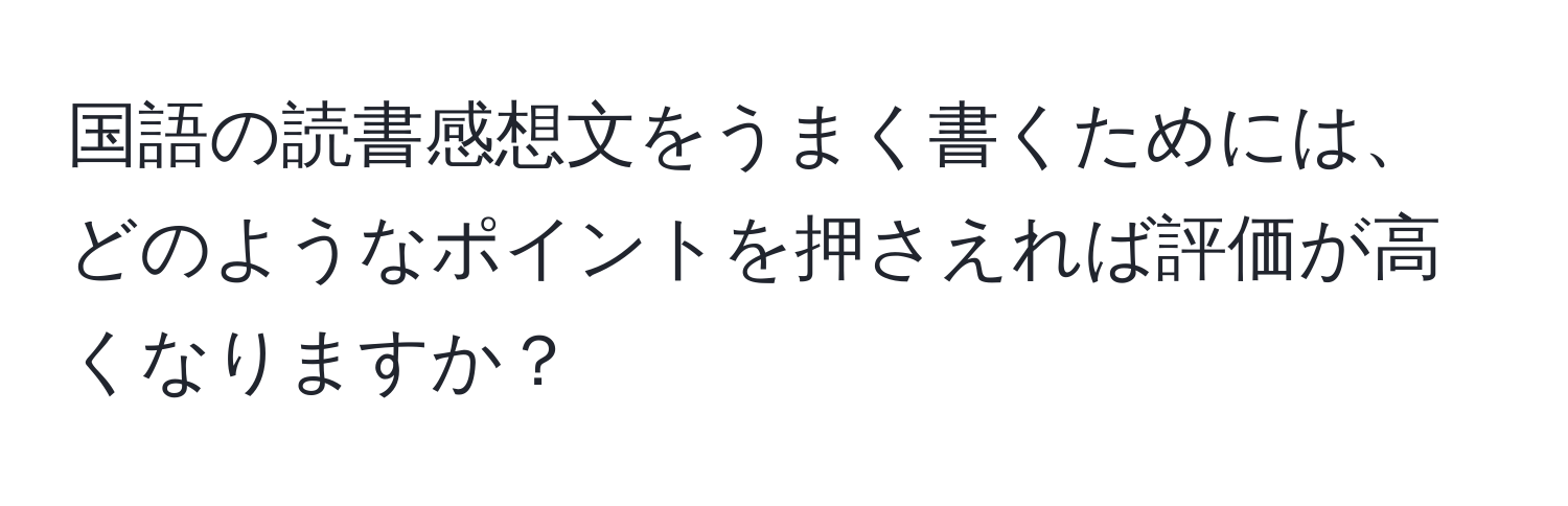 国語の読書感想文をうまく書くためには、どのようなポイントを押さえれば評価が高くなりますか？