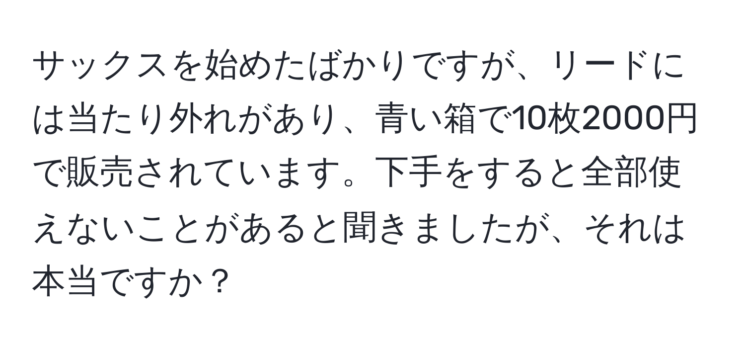 サックスを始めたばかりですが、リードには当たり外れがあり、青い箱で10枚2000円で販売されています。下手をすると全部使えないことがあると聞きましたが、それは本当ですか？