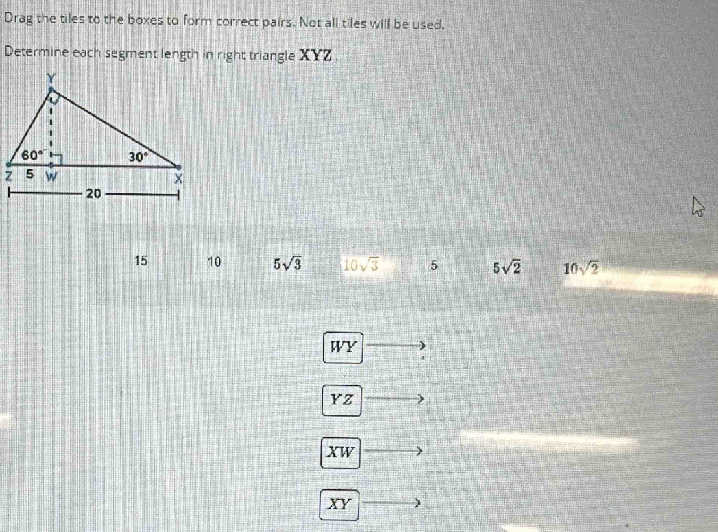 Drag the tiles to the boxes to form correct pairs. Not all tiles will be used.
Determine each segment length in right triangle XYZ .
15 10 5sqrt(3) 10sqrt(3) 5 5sqrt(2) 10sqrt(2)
WY
YZ
XW
XY