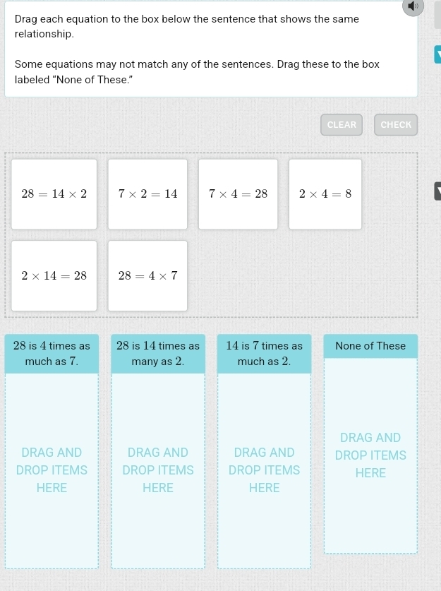 Drag each equation to the box below the sentence that shows the same
relationship.
Some equations may not match any of the sentences. Drag these to the box
labeled “None of These.”
CLEAR CHECK
28=14* 2 7* 2=14 7* 4=28 2* 4=8
2* 14=28 28=4* 7
28 is 4 times as 28 is 14 times as 14 is 7 times as None of These
much as 7. many as 2. much as 2.
DRAG AND
DRAG AND DRAG AND DRAG AND DROP ITEMS
DROP ITEMS DROP ITEMS DROP ITEMS HERE
HERE HERE HERE