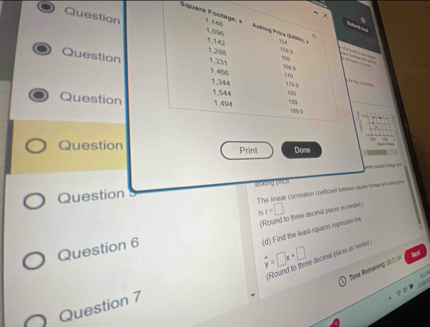 Square Footage, x 1,148 Asking Price ($000s), y 154
Submit test
1,096 159.9
1,142
1,288
of a home is the spas are Inctage and estne
169
Question 1,466 170 
e of homes or see
1,331 169 9
1,344 179 9 
a for the correation
1,544
180
Question 1,494 189 189.9 570 
. . 
10 
sher 150
Sugare Fufage 
Question Print Done 
ween square footage and 
asking price 
Question 
The linear correlation coefficient between square footage and asking price 
is r=□. 
(Round to three decimal places as needed.) 
(d) Find the least-squares regression line 
Question 6
hat y=□ x+□
Next 
Round to three decimal places as needed 
0 Time Remaining: 00:51.04 
±12 AN 
10/ 16/20 
Question 7