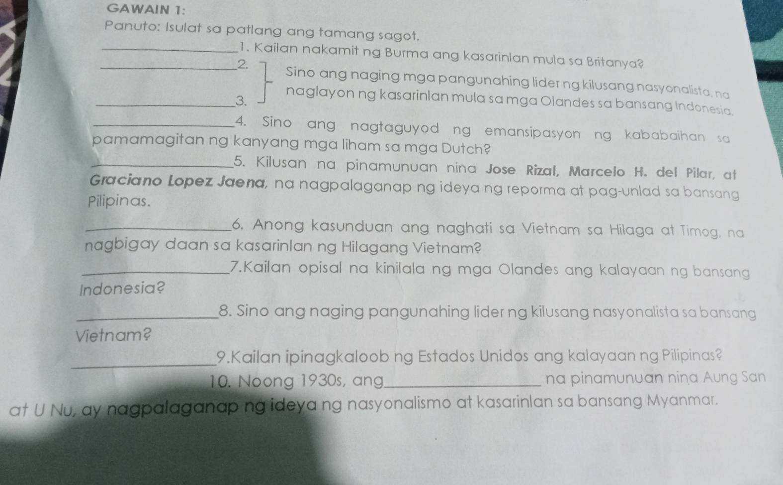 GAWAIN 1: 
Panuto: Isulat sa patlang ang tamang sagot. 
_1. Kailan nakamit ng Burma ang kasarinlan mula sa Britanya? 
_2. 
Sino ang naging mga pangunahing lider ng kilusang nasyonalista, na 
_3. 
naglayon ng kasarinlan mula sa mga Olandes sa bansang Indonesia. 
_4. Sino ang nagtaguyod ng emansipasyon ng kababaihan sa 
pamamagitan ng kanyang mga liham sa mga Dutch? 
_5. Kilusan na pinamunuan nina Jose Rizał, Marcelo H. del Pilar, at 
Graciano Lopez Jaena, na nagpalaganap ng ideya ng reporma at pag-unlad sa bansang 
Pilipinas. 
_6. Anong kasunduan ang naghati sa Vietnam sa Hilaga at Timog, na 
nagbigay daan sa kasarinlan ng Hilagang Vietnam? 
_7.Kailan opisal na kinilala ng mga Olandes ang kalayaan ng bansang 
Indonesia? 
_8. Sino ang naging pangunahing lider ng kilusang nasyonalista sa bansang 
Vietnam? 
_9.Kailan ipinagkaloob ng Estados Unidos ang kalayaan ng Pilipinas? 
10. Noong 1930s, ang_ na pinamunuan nina Aung San 
at U Nu, ay nagpalaganap ng ideya ng nasyonalismo at kasarinlan sa bansang Myanmar.