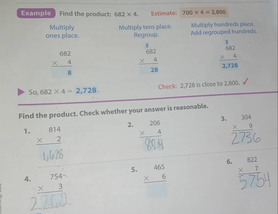 Example Find the product: 682* 4. Estimate: 700* 4=2,800
Multiply Multiply tens place. Multiply hundreds place. 
ones place. Regroup. Add regrouped hundreds.
beginarrayr 682 * 4 hline 8endarray
beginarrayr  3/682  * 4 hline 28endarray
beginarrayr _beginarrayr 3 682endarray 2,72,728endarray 
So, 682* 4=2,728. Check: 2,728 is close to 2,800. 
Find the product. Check whether your answer is reasonable. 
3. beginarrayr 304 * 9 hline endarray
1. beginarrayr 814 * 2 hline endarray
2. beginarrayr 206 * 4 hline endarray
1 2s 
5. beginarrayr 465 * 6 hline endarray
6. beginarrayr 822 * 7 hline endarray
4. beginarrayr 754- * 3 hline endarray