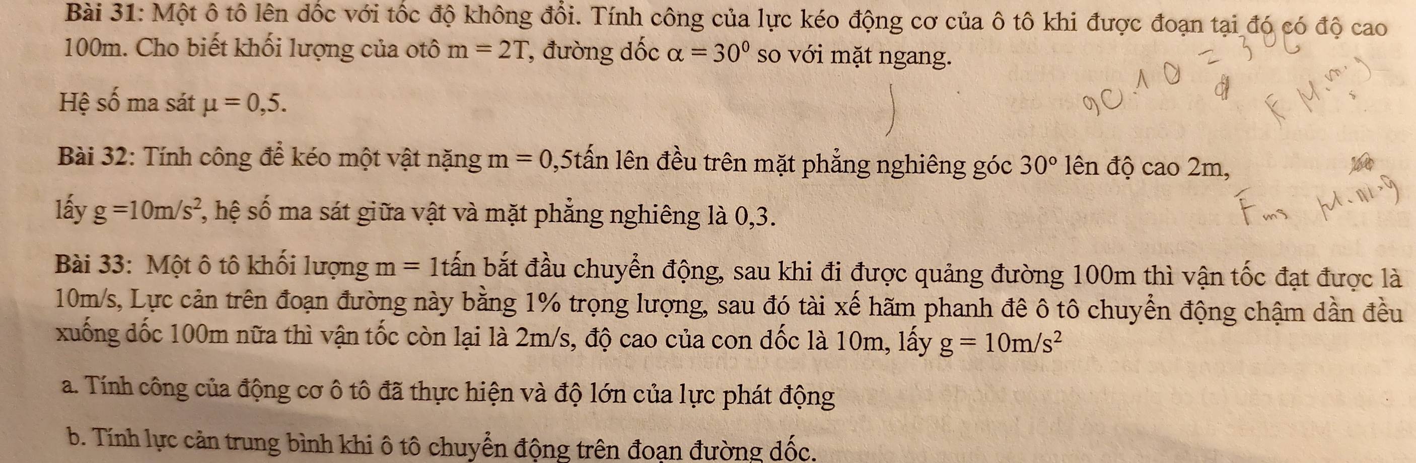 Một ô tô lên dốc với tốc độ không đổi. Tính công của lực kéo động cơ của ô tô khi được đoạn tại đó có độ cao
100m. Cho biết khối lượng của otô m=2T , đường đốc alpha =30° so với mặt ngang. 
Hệ số ma sát mu =0,5. 
Bài 32: Tính công để kéo một vật nặng m =0 , 5tấn lên đều trên mặt phẳng nghiêng góc 30° ên độ cao 2m, 
lấy g=10m/s^2 *, hệ số ma sát giữa vật và mặt phẳng nghiêng là 0,3. 
Bài 33: Một ô tô khối lượng m= 1tấn bắt đầu chuyển động, sau khi đi được quảng đường 100m thì vận tốc đạt được là
10m/s, Lực cản trên đoạn đường này bằng 1% trọng lượng, sau đó tài xế hãm phanh đê ô tô chuyển động chậm dần đều 
xuống đốc 100m nữa thì vận tốc còn lại là 2m/s, độ cao của con đốc là 10m, lấy g=10m/s^2
a. Tính công của động cơ ô tô đã thực hiện và độ lớn của lực phát động 
b. Tính lực cản trung bình khi ô tô chuyển động trên đoạn đường đốc.