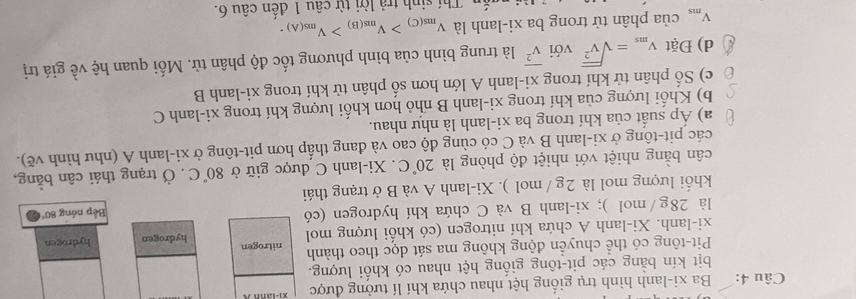 Ba xi-lanh hình trụ giống hệt nhau chứa khí lí tưởng được 
bịt kín bằng các pit-tông giống hệt nhau có khối lượng. 
Pit-tông có thể chuyển động không ma sát dọc theo thành 
nitrogen 
xi-lanh. Xi-lanh A chứa khí nitrogen (có khối lượng mol hydrogen hydrogen 
là 28g/mol ); xi-lanh B và C chứa khí hydrogen (có 
Bếp nóng 80°
khối lượng mol là 2g / mol ). Xi-lanh A và B ở trạng thái 
cân bằng nhiệt với nhiệt độ phòng là 20°C. Xi-lanh C được giữ ở 80°C. Ở trạng thái cân bằng, 
các pit-tông ở xi-lanh B và C có cùng độ cao và đang thấp hơn pit-tông ở xi-lanh A (như hình vẽ). 
a) Áp suất của khí trong ba xi-lanh là như nhau. 
b) Khối lượng của khí trong xi-lanh B nhỏ hơn khối lượng khí trong xi-lanh C 
c) Số phân tử khí trong xi-lanh A lớn hơn số phân tử khí trong xi-lanh B 
d) Đặt V_ms=sqrt(V^2) với overline v^2 là trung bình của bình phương tốc độ phân tử. Mối quan hệ về giá trị
V_ms của phân tử trong ba xi-lanh là V_ms(C)>V_ms(B)>V_ms(A). 
Thí sinh trả lời từ câu 1 đến chat au6.