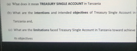 What does it mean TREASURY SINGLE ACCOUNT in Tanzania 
(b) What are the intentions and intended objectives of Treasury Single Account in 
Tanzania and, 
(c) What are the limitations faced Treasury Single Account in Tanzania toward achieve 
its objectives