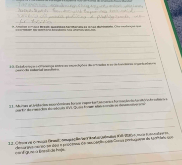 Analise o mapa Brasil: questões territoriaia ao longo da história. Cite mudanças que 
ocorreram no território brasifeiro nos últimos séculos. 
_ 
_ 
_ 
_ 
_ 
10. Estabeleça a diferença entre as expedições de entradas e as de bandeiras organizadas no 
_ 
período colonial brasileiro. 
_ 
_ 
_ 
11. Muitas atividades econômicas foram importantes para a formação do território brasilleiro a 
_ 
partir de meados do século XVI. Quais foram elas e onde se desenvolveram? 
_ 
_ 
12. Observe o mapa Brasil: ocupação territorial (séculos XVI-XIX) e, com suas palavras, 
_ 
configura o Brasil de hoje. descreva como se deu o processo de ocupação pela Coroa portuguesa do território que 
_