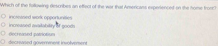 Which of the following describes an effect of the war that Americans experienced on the home front?
increased work opportunities
increased availability of goods
decreased patriotism
decreased government involvement