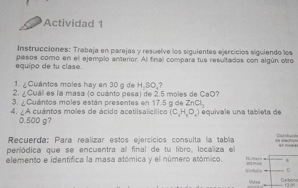 Actividad 1 
Instrucciones: Trabaja en parejas y resuelve los siguientes ejercicios siguiendo los 
pasos como en el ejemplo anterior. Al final compara tus resultados con algún otro 
equipo de tu clase. 
1. ¿Cuántos moles hay en 30 g de H_2SO_4 7 
2. ¿ Cuál es la masa (o cuánto pesa) de 2.5 moles de CaO 7
3. ¿Cuántos moles están presentes en 17.5 g de ZnCl_2
4. ¿A cuántos moles de ácido acetilsalicílico (C_9H_8O_4) equivale una tableta de
0.500 g? 
Distribución 
Recuerda: Para realizar estos ejercicios consulta la tabla de electron 
periódica que se encuentra al final de tu libro, localiza el en niveles 
elemento e identifica la masa atómica y el número atómico. Número 6
atómico 
Simbolo C 
Masa Carbono
12,01