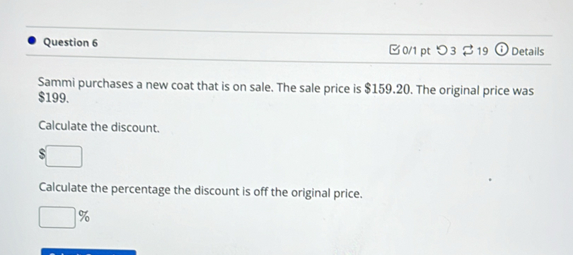 ⓘ Details 
0/1 pt つ3 19 
Sammi purchases a new coat that is on sale. The sale price is $159.20. The original price was
$199. 
Calculate the discount. 
s 
Calculate the percentage the discount is off the original price. 
9