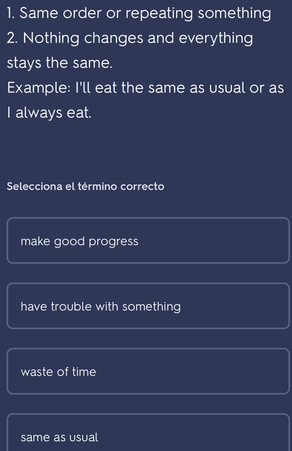 Same order or repeating something
2. Nothing changes and everything
stays the same.
Example: I'll eat the same as usual or as
I always eat.
Selecciona el término correcto
make good progress
have trouble with something
waste of time
same as usual