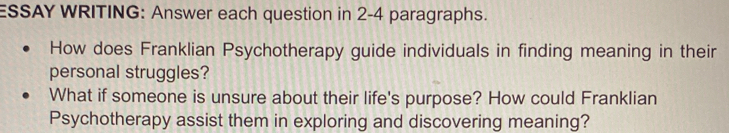 ESSAY WRITING: Answer each question in 2-4 paragraphs. 
How does Franklian Psychotherapy guide individuals in finding meaning in their 
personal struggles? 
What if someone is unsure about their life's purpose? How could Franklian 
Psychotherapy assist them in exploring and discovering meaning?