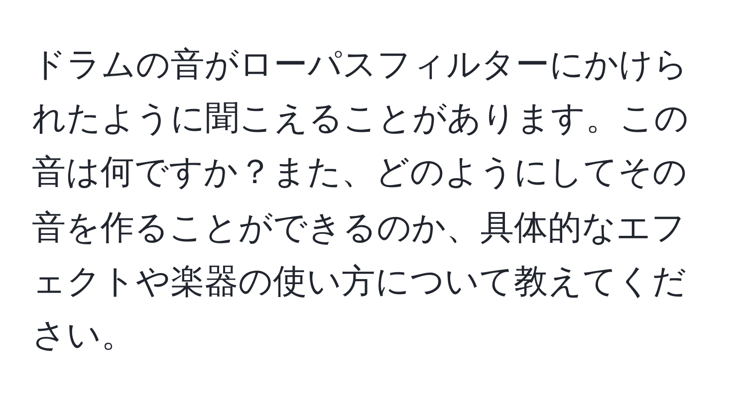 ドラムの音がローパスフィルターにかけられたように聞こえることがあります。この音は何ですか？また、どのようにしてその音を作ることができるのか、具体的なエフェクトや楽器の使い方について教えてください。