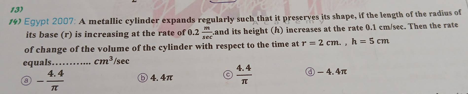 Egypt 2007: A metallic cylinder expands regularly such that it preserves its shape, if the length of the radius of
its base (r) is increasing at the rate of 0. 2 m/sec  .and its height () increases at the rate 0.1 cm/sec. Then the rate
of change of the volume of the cylinder with respect to the time at r=2cm., h=5cm
equals……... cm^3/sec
a - (4.4)/π  
ⓓ - 4.4π
ⓑ 4. 4π
C  (4.4)/π  