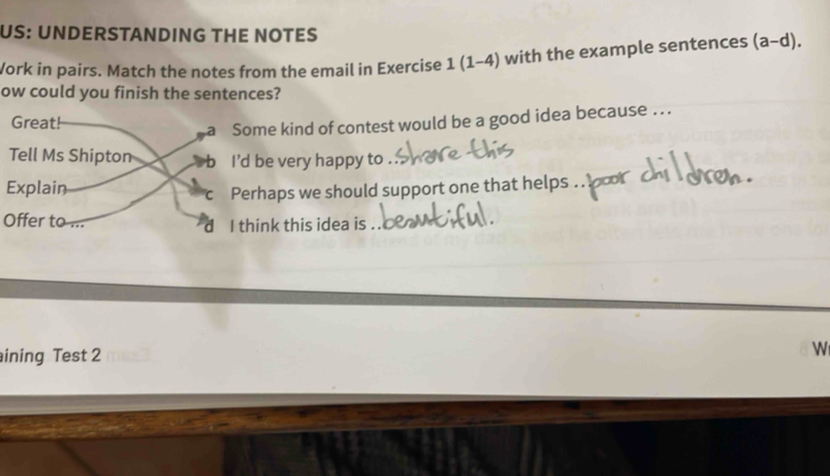 US: UNDERSTANDING THE NOTES 
Work in pairs. Match the notes from the email in Exercise 1(1-4) with the example sentences (a-d). 
ow could you finish the sentences? 
me kind of contest would be a good idea because .. . 
be very happy to . 
rhaps we should support one that helps 
Offer to ...hink this idea is 
ining Test 2 
W