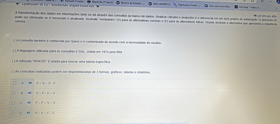 Kahool! Creator Mural do 1° ano B Roteiro de Estudo
Questão 9710 - Sistemas Supervisórios AVA UNIVIRTUS Clipchamp Create Criar uma nova lista... GoCongr - Todas s. ...
◆ Ler em voz alta
A transformação dos dados em informações úteis se dá atravês das consultas ao banco de dados. Realizar cálculos e projeções é o diferencial em um bom projeto de automação. O processo só
pode ser otimizado se é mesurado e analisado. Assinale "verdadeiro" (V) para as alternativas corretas e (F) para as alternativas falsas. Depois assinale a alternativa que apresenta a sequência
correta
( ) A consulta também é conhecida por Query e é customizada de acordo com a necessidade do usuário.
( ) A linguagem utilizada para as consultas é SQL, criada em 1974 pela IBM.
( ) A cláusula "WHERE" é usada para buscar uma tabela específica.
( ) As consultas realizadas podem ser disponibilizadas de 3 formas: gráficos, tabelas e relatórios
A F-V-V-F
B 4 V-F-V-V
C ⑩ F-F-V-V
D 4 V-V-F-V