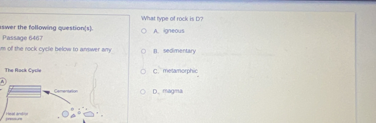 What type of rock is D?
swer the following question(s). A. igneous
Passage 6467
m of the rock cycle below to answer any B. sedimentary
C. metamorphic
A
D. magma