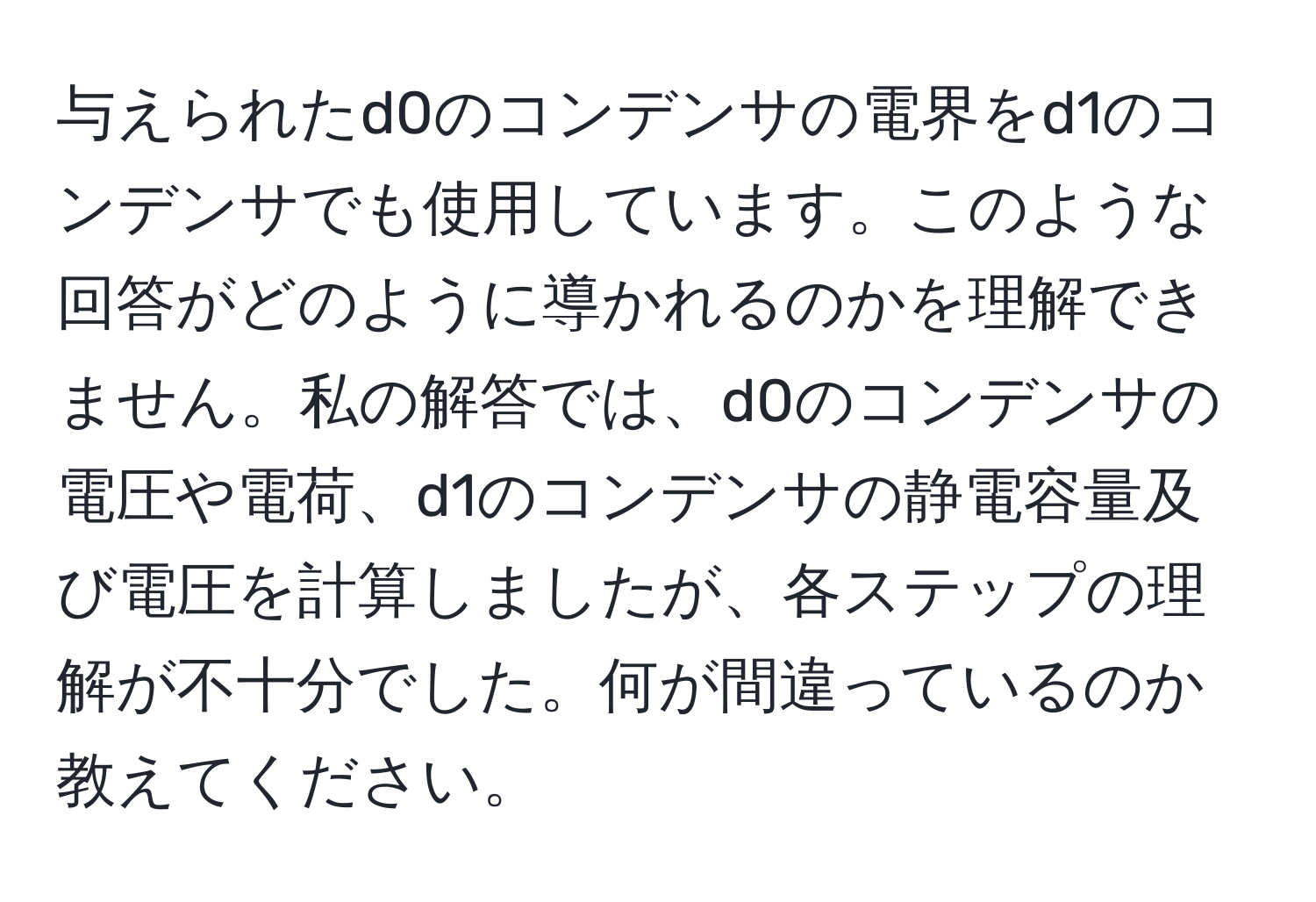 与えられたd0のコンデンサの電界をd1のコンデンサでも使用しています。このような回答がどのように導かれるのかを理解できません。私の解答では、d0のコンデンサの電圧や電荷、d1のコンデンサの静電容量及び電圧を計算しましたが、各ステップの理解が不十分でした。何が間違っているのか教えてください。