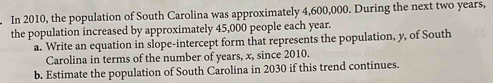 In 2010, the population of South Carolina was approximately 4,600,000. During the next two years, 
the population increased by approximately 45,000 people each year. 
a. Write an equation in slope-intercept form that represents the population, y, of South 
Carolina in terms of the number of years, x, since 2010. 
b. Estimate the population of South Carolina in 2030 if this trend continues.