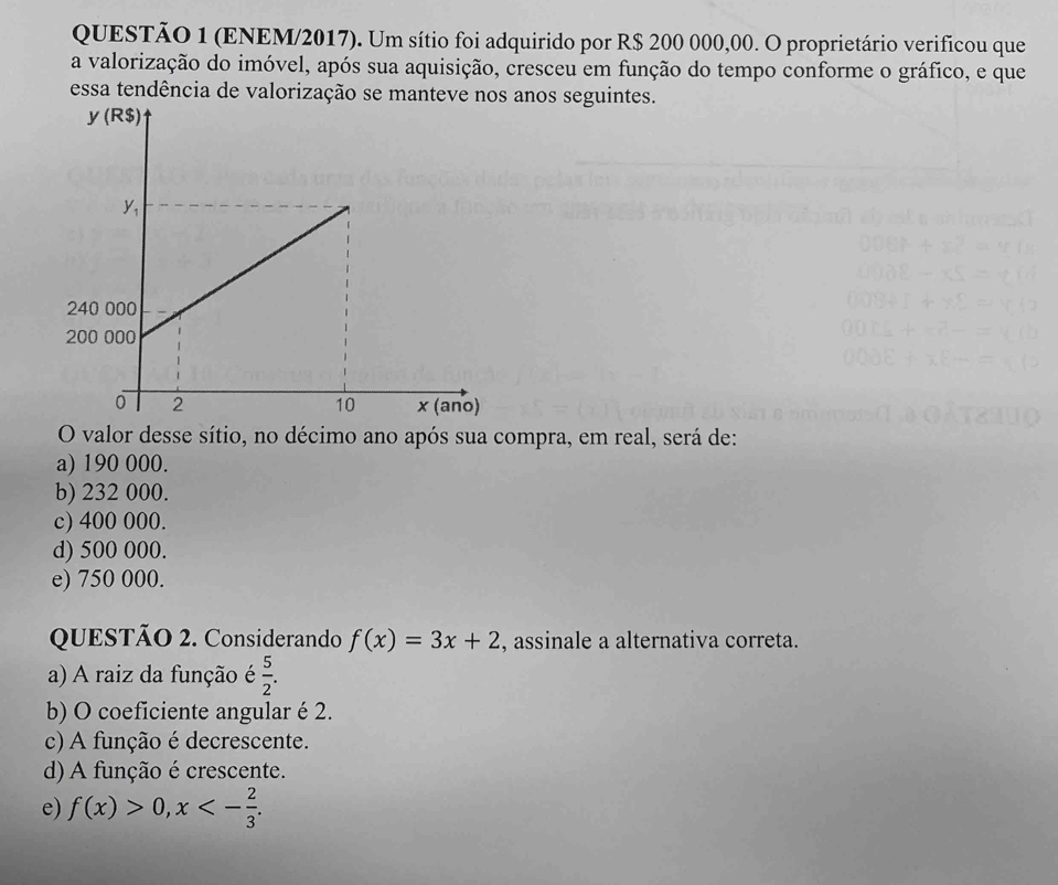 (ENEM/2017). Um sítio foi adquirido por R$ 200 000,00. O proprietário verificou que
a valorização do imóvel, após sua aquisição, cresceu em função do tempo conforme o gráfico, e que
essa tendência de valorização se manteve nos anos seguintes.
O valor desse sítio, no décimo ano após sua compra, em real, será de:
a) 190 000.
b) 232 000.
c) 400 000.
d) 500 000.
e) 750 000.
QUESTÃO 2. Considerando f(x)=3x+2 , assinale a alternativa correta.
a) A raiz da função é  5/2 .
b) O coeficiente angular é 2.
c) A função é decrescente.
d) A função é crescente.
e) f(x)>0, x<- 2/3 .