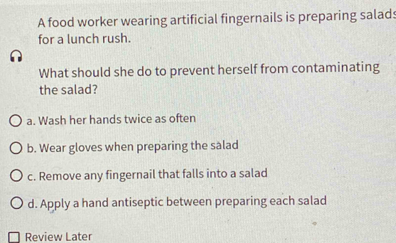 A food worker wearing artificial fingernails is preparing salads
for a lunch rush.
What should she do to prevent herself from contaminating
the salad?
a. Wash her hands twice as often
b. Wear gloves when preparing the salad
c. Remove any fingernail that falls into a salad
d. Apply a hand antiseptic between preparing each salad
Review Later