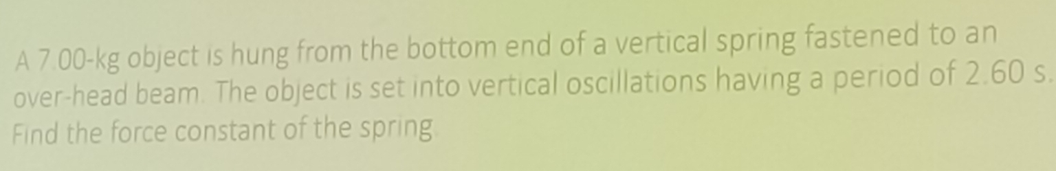 A 7.00-kg object is hung from the bottom end of a vertical spring fastened to an 
over-head beam. The object is set into vertical oscillations having a period of 2.60 s. 
Find the force constant of the spring