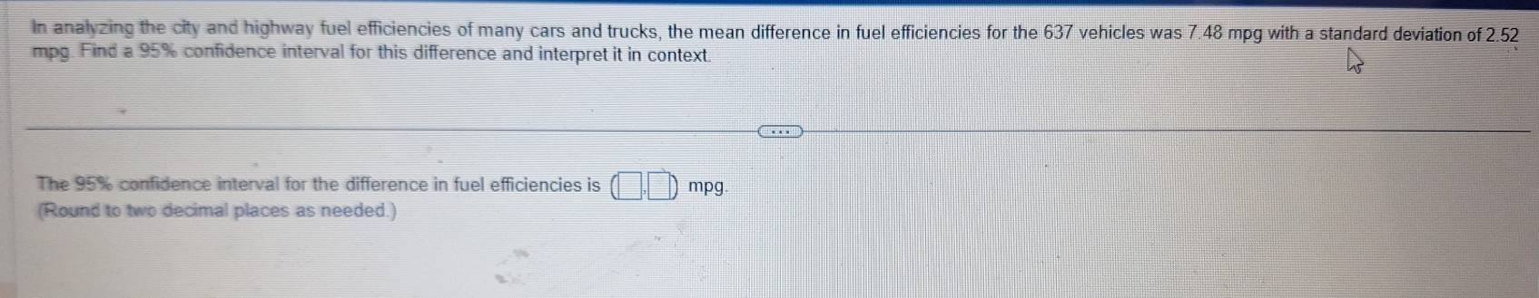 In analyzing the city and highway fuel efficiencies of many cars and trucks, the mean difference in fuel efficiencies for the 637 vehicles was 7.48 mpg with a standard deviation of 2.52
mpg. Find a 95% confidence interval for this difference and interpret it in context. 
The 95% confidence interval for the difference in fuel efficiencies is (□ ,□ ) mpg
(Round to two decimal places as needed.)