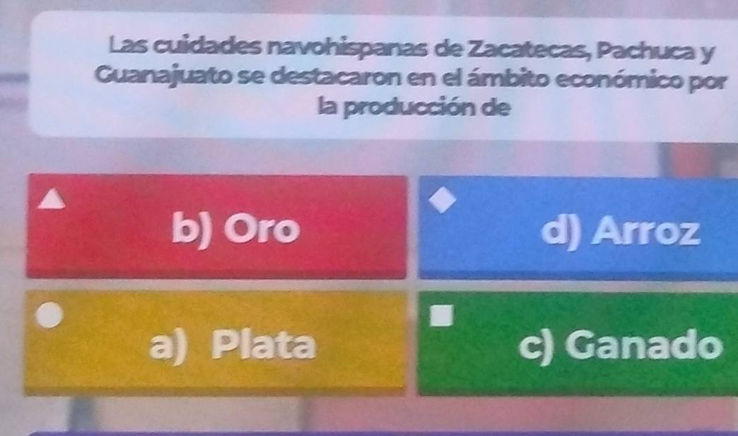 Las cuidades navohispanas de Zacatecas, Pachuca y
Guanajuato se destacaron en el ámbito económico por
la producción de
b) Oro d) Arroz
a) Plata c) Ganado