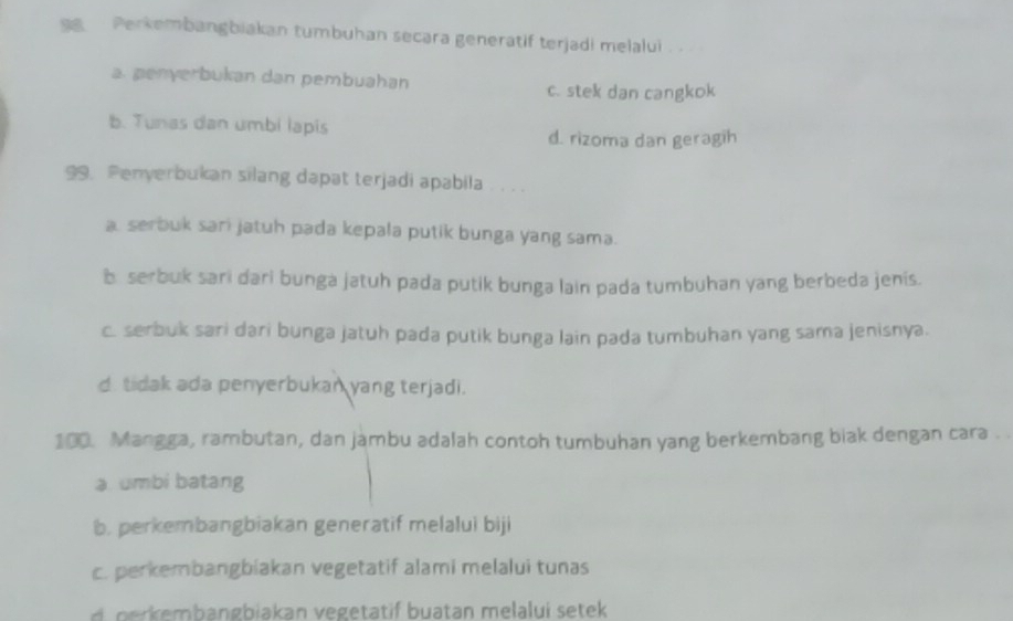 gg. Perkembangbiakan tumbuhan secara generatif terjadi melalui
a. penyerbukan dan pembuahan c. stek dan cangkok
b. Tunas dan umbi lapis
d. rizoma dan geragīh
99. Penverbukan silang dapat terjadi apabila . . . .
a serbuk sari jatuh pada kepala putik bunga yang sama.
b serbuk sari dari bunga jatuh pada putik bunga lain pada tumbuhan yang berbeda jenís.
c. serbuk sari dari bunga jatuh pada putik bunga lain pada tumbuhan yang sama jenisnya.
d. tidak ada penyerbukan yang terjadi.
100. Mangga, rambutan, dan jambu adalah contoh tumbuhan yang berkembang biak dengan cara . .
a umbi batang
b. perkembangbiakan generatif melalui biji
c. perkembangbiakan vegetatif alami melalui tunas
dperkembangbiakan vegetatif buatan melalui setek