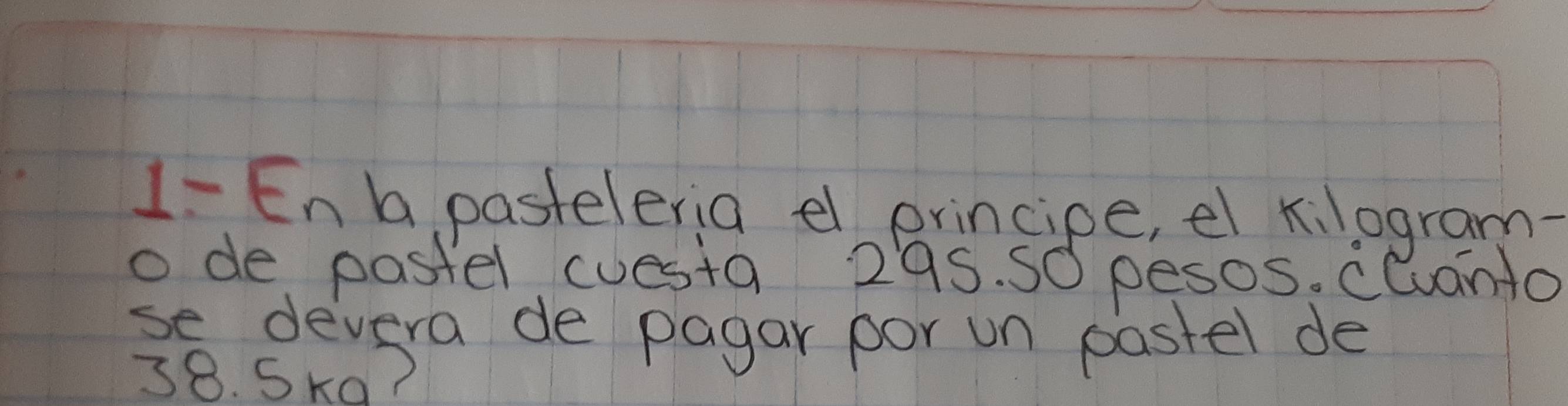 1- En b pasteleria el principe, el kilogram- 
o de pastel cuesta 295. S0 pesos. clanto 
se devera de pagar por un pastel de
38. Ska?