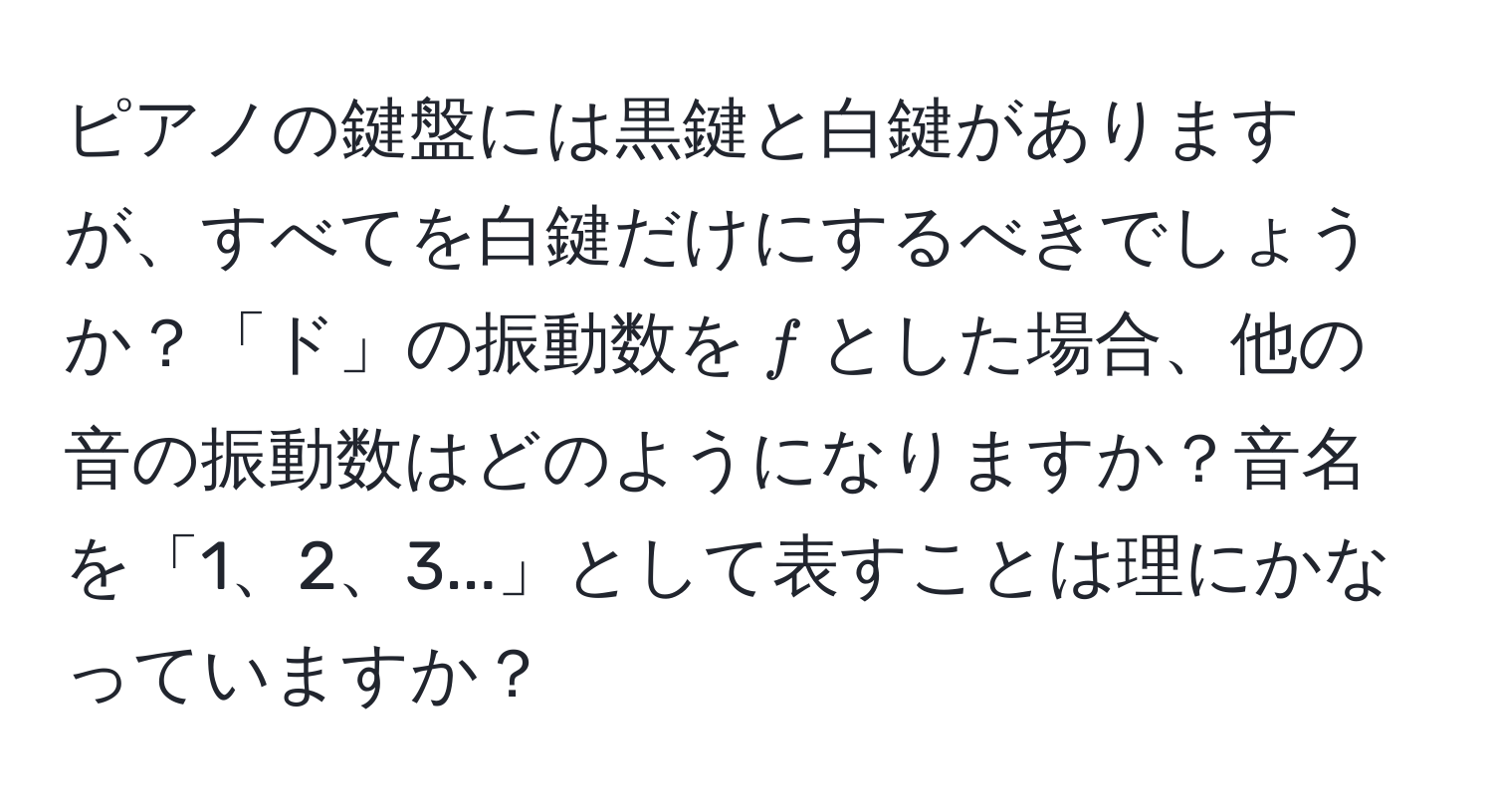 ピアノの鍵盤には黒鍵と白鍵がありますが、すべてを白鍵だけにするべきでしょうか？「ド」の振動数を$f$とした場合、他の音の振動数はどのようになりますか？音名を「1、2、3...」として表すことは理にかなっていますか？