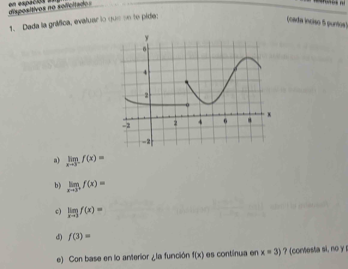 en espaciós a 
dispositivos no soliciad
1、 Dada la gráfica, evaluar lo gos se te pide:
(cada ínciso 5 puntos)
a) limlimits _xto 3^-f(x)=
b) limlimits _xto 3^+f(x)=
c) limlimits _xto 3f(x)=
d) f(3)=
e) Con base en lo anterior ¿la función f(x) es contínua en x=3) ? (contesta si, no y