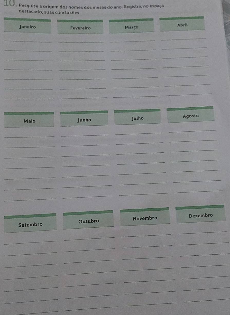 Pesquise a origem dos nomes dos meses do ano. Registre, no espaço 
destacado, suas conclusões. 
janeiro Fevereiro Março Abril 
_ 
_ 
_ 
_ 
_ 
_ 
_ 
_ 
_ 
_ 
_ 
_ 
__ 
_ 
_ 
_ 
_ 
_ 
_ 
__ 
_ 
_ 
_ 
_ 
_ 
_ 
Maio Junho Julho Agosto 
_ 
_ 
_ 
_ 
_ 
_ 
_ 
_ 
_ 
_ 
_ 
_ 
_ 
_ 
_ 
_ 
_ 
_ 
_ 
_ 
_ 
_ 
_ 
_ 
_ 
_ 
_ 
_ 
Setembro Outubro Novembro 
Dezembro 
_ 
_ 
_ 
_ 
_ 
_ 
_ 
_ 
_ 
_ 
_ 
_ 
_ 
_ 
_ 
_ 
_ 
_ 
_ 
_ 
_ 
_ 
_ 
_ 
_ 
_ 
_ 
_