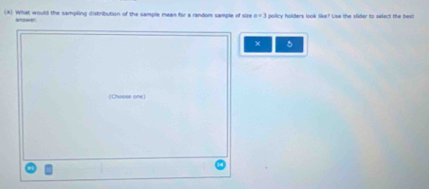 What would the sampling distribution of the sample mean for a random sample of size x=3 policy holders look like? Use the slider to select the best 
å∩swer 
× 5 
(Choose one)