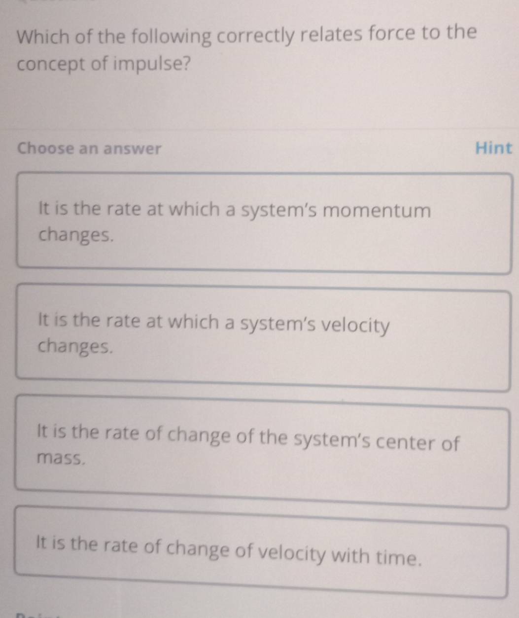 Which of the following correctly relates force to the
concept of impulse?
Choose an answer Hint
It is the rate at which a system’s momentum
changes.
It is the rate at which a system's velocity
changes.
It is the rate of change of the system's center of
mass.
It is the rate of change of velocity with time.