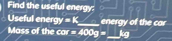 Find the useful energy: 
Useful ener gy=K _ energy of the car 
Mass of the cor=400g= _  kg