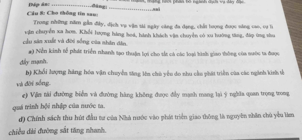 Đáp án:_
mạnh, mạng lưới phân bố ngành dịch vụ dày đặc.
đúng;_
sai
Câu 8: Cho thông tin sau:
Trong những năm gần đây, dịch vụ vận tải ngày càng đa dạng, chất lượng được nâng cao, cự li
vận chuyển xa hơn. Khối lượng hàng hoá, hành khách vận chuyển có xu hướng tăng, đáp ứng nhu
cầu sản xuất và đời sống của nhân dân.
a) Nền kinh tế phát triển nhanh tạo thuận lợi cho tất cả các loại hình giao thông của nước ta được
đầy mạnh.
b) Khối lượng hàng hóa vận chuyền tăng lên chủ yếu do nhu cầu phát triển của các ngành kinh tế
và đời sống.
c) Vận tải đường biển và đường hàng không được đẩy mạnh mang lại ý nghĩa quan trọng trong
quá trình hội nhập của nước ta.
d) Chính sách thu hút đầu tư của Nhà nước vào phát triển giao thông là nguyên nhân chủ yếu làm
chiều dài đường sắt tăng nhanh.