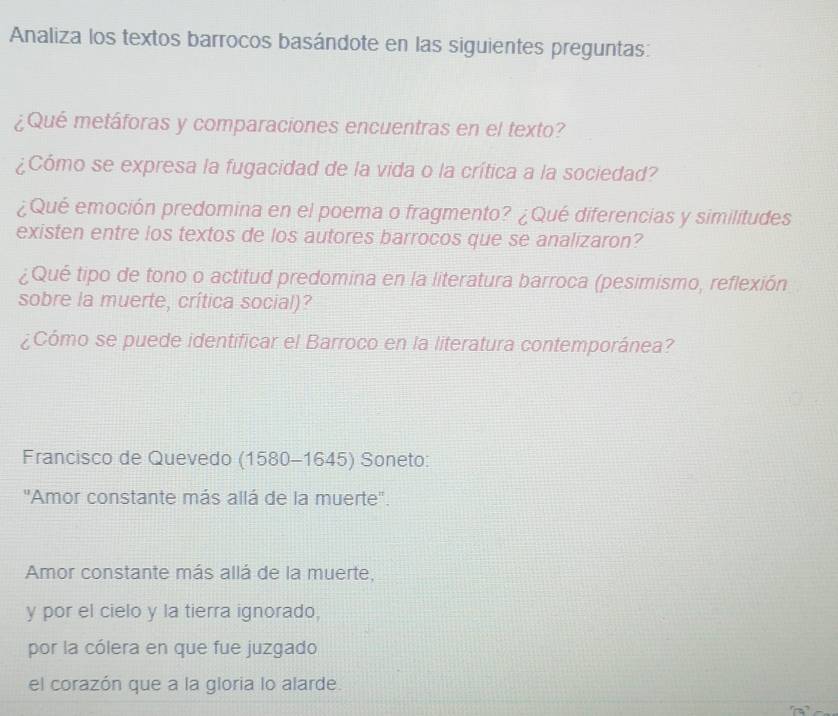 Analiza los textos barrocos basándote en las siguientes preguntas: 
¿Qué metáforas y comparaciones encuentras en el texto? 
¿Cómo se expresa la fugacidad de la vida o la crítica a la sociedad? 
¿Qué emoción predomina en el poema o fragmento? ¿Qué diferencias y similitudes 
existen entre los textos de los autores barrocos que se analizaron? 
¿Qué tipo de tono o actitud predomina en la literatura barroca (pesimismo, reflexión 
sobre la muerte, crítica social)? 
¿Cómo se puede identificar el Barroco en la literatura contemporánea? 
Francisco de Quevedo (1580-1645) Soneto: 
'Amor constante más allá de la muerte''. 
Amor constante más allá de la muerte, 
y por el cielo y la tierra ignorado, 
por la cólera en que fue juzgado 
el corazón que a la gloria lo alarde.