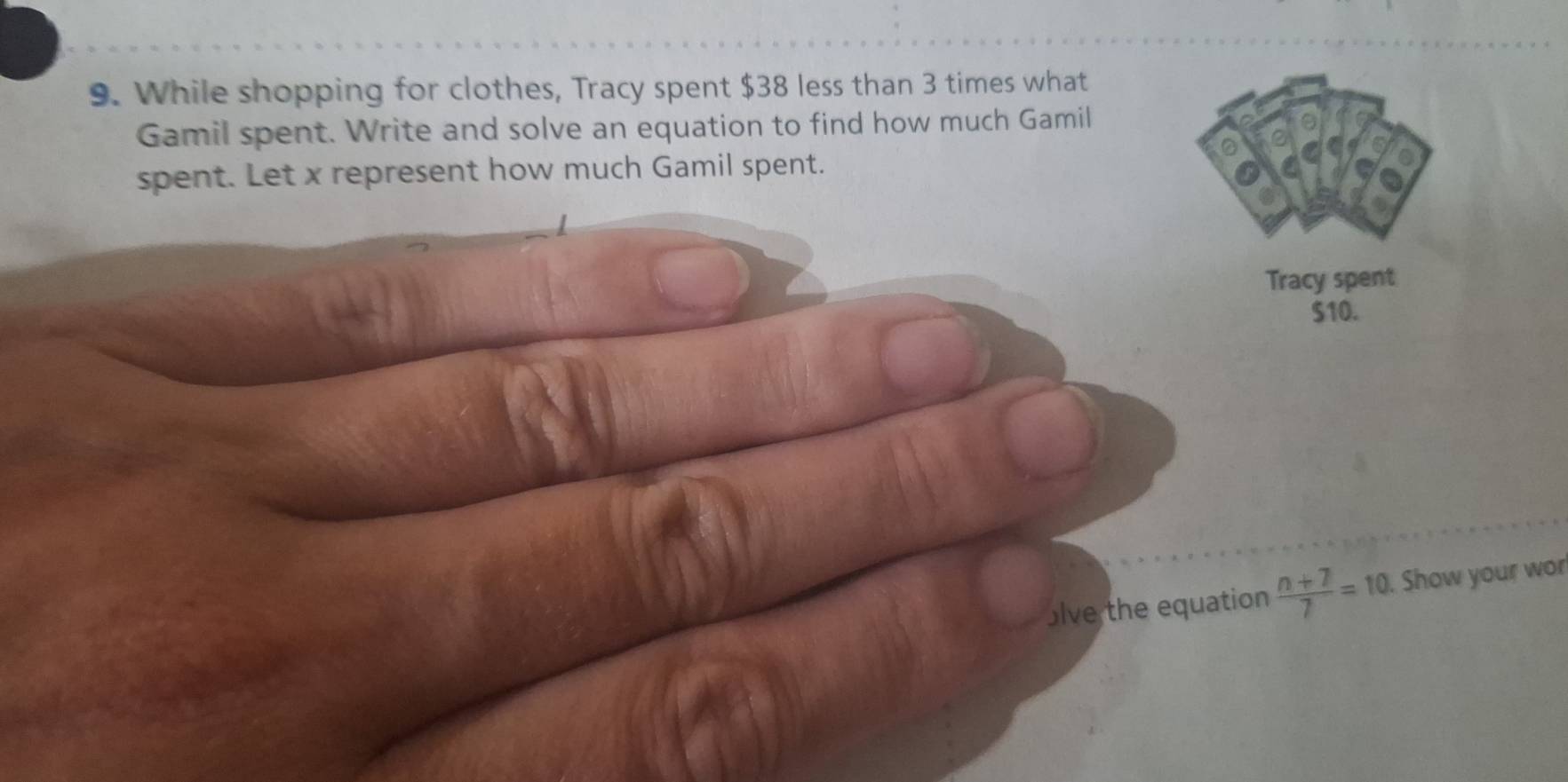 While shopping for clothes, Tracy spent $38 less than 3 times what 
Gamil spent. Write and solve an equation to find how much Gamil 
spent. Let x represent how much Gamil spent. 
Tracy spent 
S10. 
lve the equation  (n+7)/7 =10 Show your wor