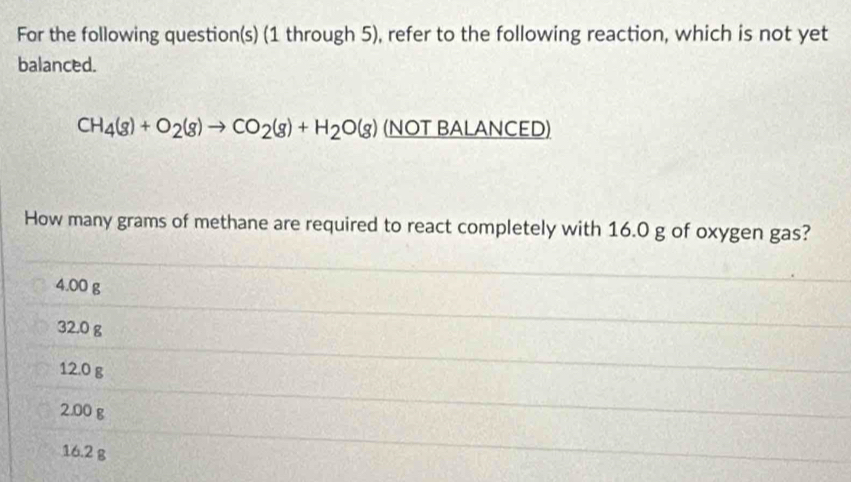 For the following question(s) (1 through 5), refer to the following reaction, which is not yet
balanced.
CH_4(g)+O_2(g)to CO_2(g)+H_2O(g) (NOT BALANCED)
How many grams of methane are required to react completely with 16.0 g of oxygen gas?
4.00 g
32.0 g
12.0 g
2.00 g
16.2 g