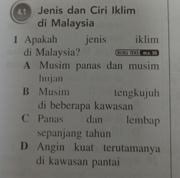 4.1Jenis dan Ciri Iklim
di Malaysia
1 Apakah jenis iklim
di Malaysia? BUKU TEKS C MS 50
A Musim panas dan musim
hujan
B Musim tengkujuh
di beberapa kawasan
C Panas dan lembap
sepanjang tahun
D Angin kuat terutamanya
di kawasan pantai