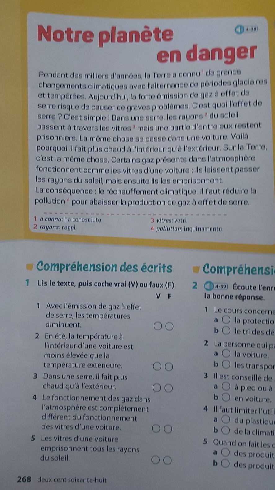 Notre planète 4-30)
en danger
Pendant des milliers d'années, la Terre a connu ' de grands
changements climatiques avec l'alternance de périodes glaciaires
et tempérées. Aujourd'hui, la forte émission de gaz à effet de
serre risque de causer de graves problèmes. C'est quoi l'effet de
serre ? C'est simple ! Dans une serre, les rayons ' du soleil
passent à travers les vitres *  mais une partie d'entre eux restent 
prisonniers. La même chose se passe dans une voiture. Voilà
pourquoi il fait plus chaud à l'intérieur qu'à l'extérieur. Sur la Terre,
c'est la même chose. Certains gaz présents dans l'atmosphère
fonctionnent comme les vitres d’une voiture : ils laissent passer
les rayons du soleil, mais ensuite ils les emprisonnent.
La conséquence : le réchauffement climatique. Il faut réduire la
pollution 4 pour abaisser la production de gaz à effet de serre.
1 o connu: ha conoscluto 3 vitres: vetri
2 royons: raggi 4 pollution: inquinamento
Compréhension des écrits  Compréhensin
1 Lis le texte, puls coche vral (V) ou faux (F). 2 4-30 Écoute l'enr
V F  la bonne réponse.
1 Avec l'émission de gaz à effet 1 Le cours concerne
de serre, les températures la protectio
。
diminuent.
b le tri des dé
2 En été, la température à 2 La personne qui p
l'intérieur d'une voiture est
a
moins élevée que la la voiture.
température extérieure. b les transpor
3 Dans une serre, il fait plus 3 Il est conseillé de
chaud qu'à l'extérieur. 。 à pied ou à
b
4 Le fonctionnement des gaz dans en voiture.
l'atmosphère est complètement
4 Il faut limiter l'util
différent du fonctionnement  du plastique
a
des vitres d’une voiture. b de la climati
5 Les vitres d’une voiture
5 Quand on fait les 
emprisonnent tous les rayons des produit
a
du soleil. des produit
b
268 deux cent soixante-huit