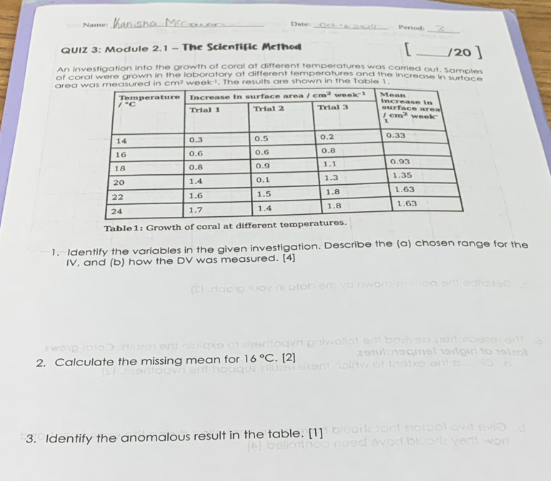 Name:_
Date: _Period:

QUIZ 3: Module 2.1 - The Scientific Method _/20 ]
An investigation into the growth of coral at different temperatures was carried out. Samples
of coral were grown in the laboratory at different temperatures and the increase in surtach 
areaeek !. The results are shown in the Table 1.
Table1: Growth of coral at differen
1. Identify the variables in the given investigation. Describe the (a) chosen range for the
IV, and (b) how the DV was measured. [4]
2. Calculate the missing mean for 16°C. [2]
3. Identify the anomalous result in the table. [1]