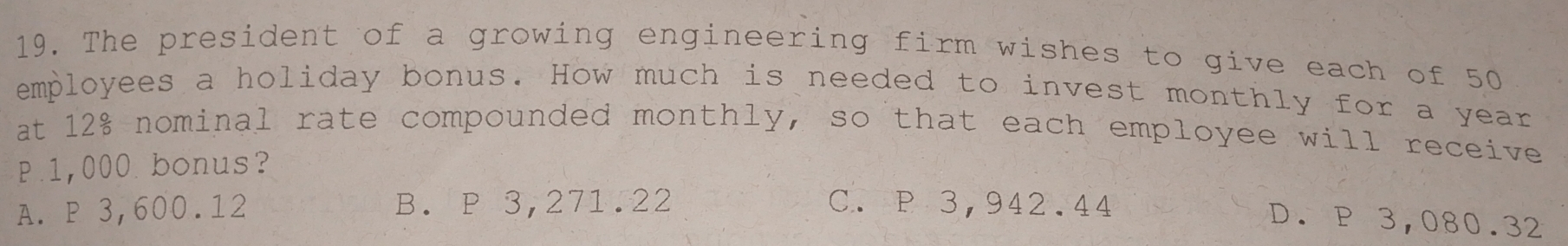 The president of a growing engineering firm wishes to give each of 50
employees a holiday bonus. How much is needed to invest monthly for a year
at 12% nominal rate compounded monthly, so that each employee will receive
P.1,000 bonus?
A. P 3,600.12 B. P 3,271.22 C. P 3,942.44
D. P 3,080.32