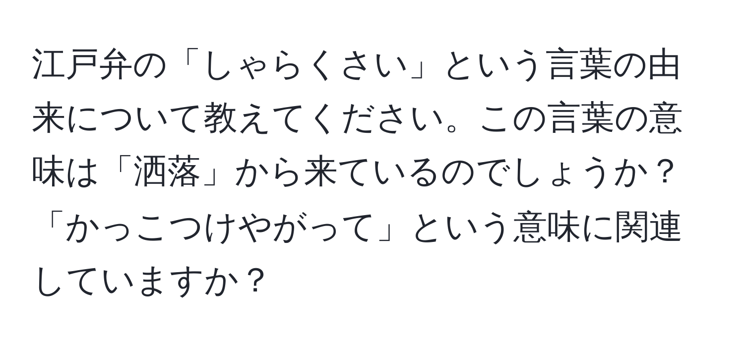 江戸弁の「しゃらくさい」という言葉の由来について教えてください。この言葉の意味は「洒落」から来ているのでしょうか？「かっこつけやがって」という意味に関連していますか？