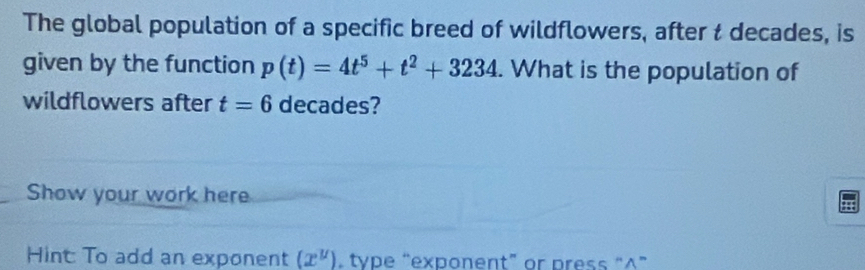 The global population of a specific breed of wildflowers, after t decades, is 
given by the function p(t)=4t^5+t^2+3234. What is the population of 
wildflowers after t=6 decades? 
Show your work here 
Hint: To add an exponent (x^(mu)). type “exponent” or press “∧”